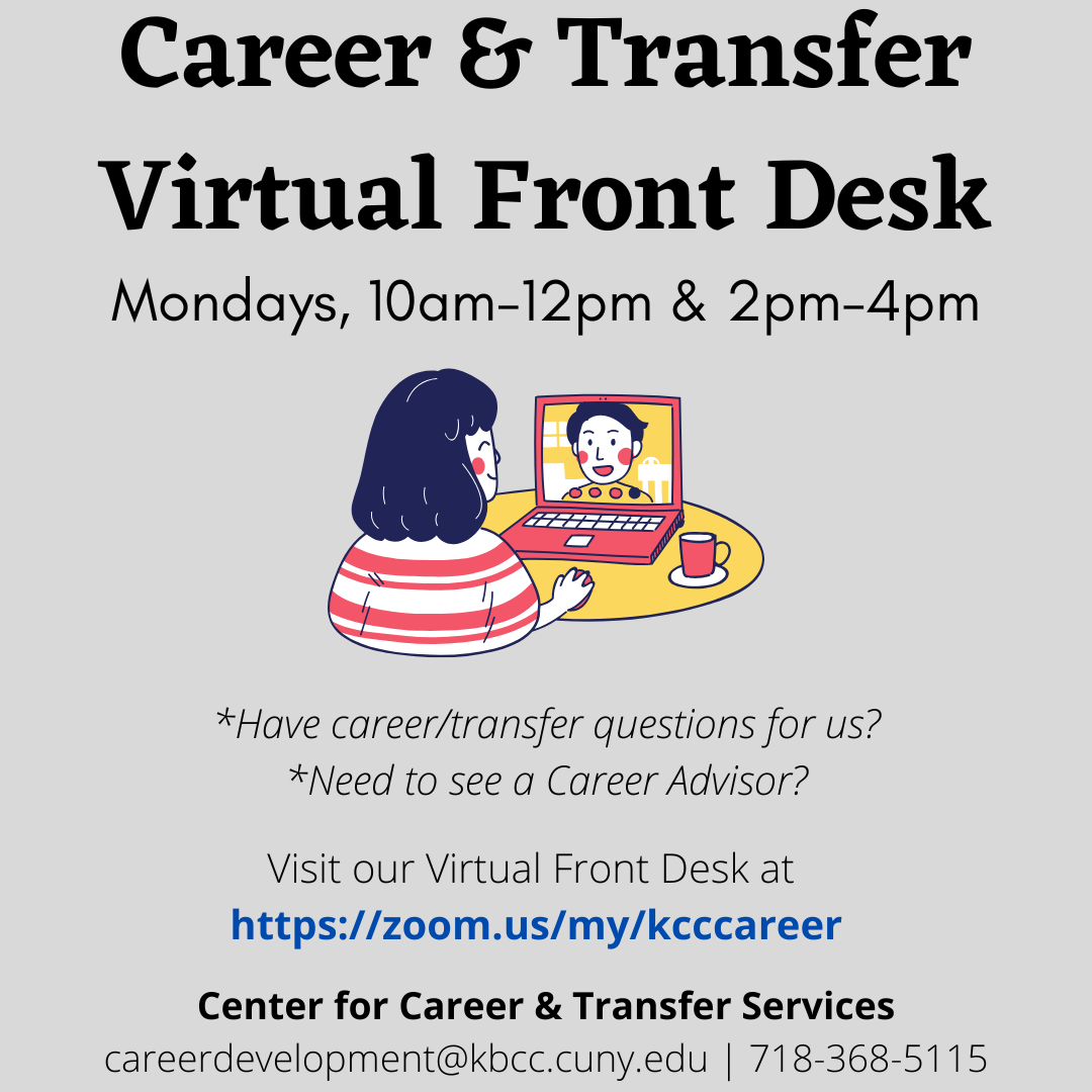 Grey box with a cartoon of a person in front of a laptop with another person on screen. Above text, "Career and Transfer Virtual Front Desk. Mondays, 10am-12pm & 2pm-4pm". Below text, "Have career/transfer questions for us? Need to see a Career Advisor? Visit our Virtual Front Desk at https://zoom.us/my/kcccareer. Center for Career & Transfer Services, careerdevelopment@kbcc.cuny.edu | 718-368-5115