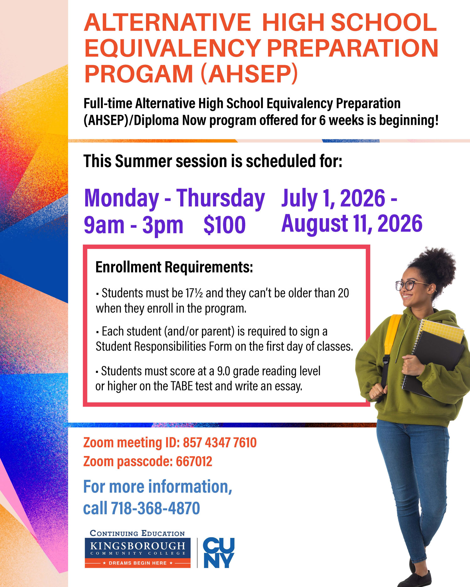 ALTERNATIVE HIGH SCHOOL EQUIVALENCY PREPARATION PROGRAM (AHSEP)  Full-time Alternative High School Equivalency Preparation (AHSEP)/Diploma Now program offered for 6 weeks is beginning!  This Summer session is scheduled for:  Monday - Thursday 9am - 3pm  $100  July 1, 2026 - August 11, 2026  Enrollment Requirements:  Students must be 17½ and they can’t be older than 20 when they enroll in the program. Each student (and/or parent) is required to sign a Student Responsibilities Form on the first day of classes. Students must score at a 9.0 grade reading level or higher on the TABE test and write an essay.  Zoom meeting ID: 857 4347 7610 Zoom passcode: 667012  For more information, call 718-368-4870