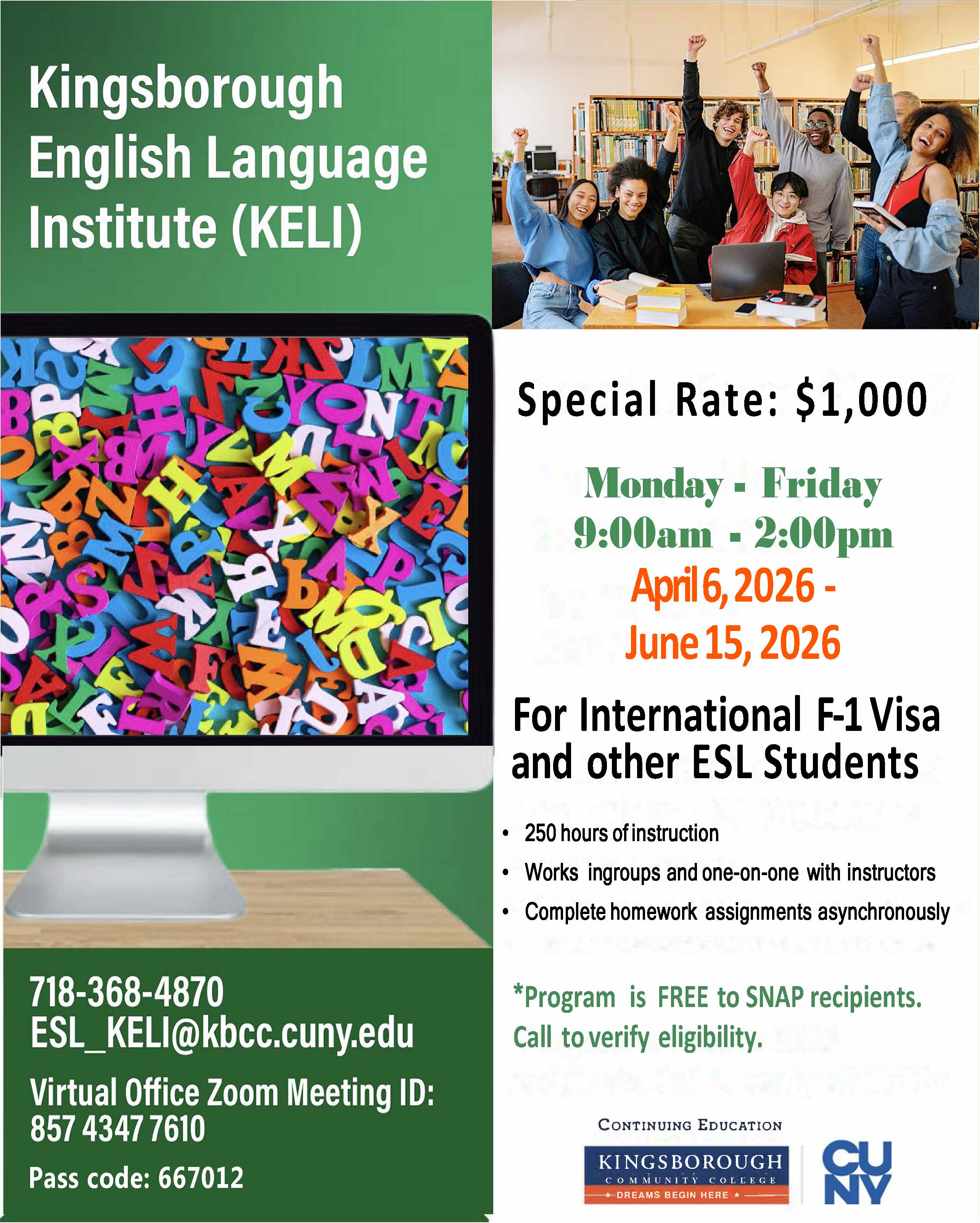 Kingsborough English Language Institute (KELI)  Special Rate: $1,000  Monday - Friday 9:00am - 2:00pm  April 6, 2026 - June 15, 2026  For International F-1 Visa and other ESL Students  250 hours of instruction  Works in groups and one-on-one with instructors  Complete homework assignments asynchronously  Program is FREE to SNAP recipients. Call to verify eligibility.  718-368-4870 ESL_KELI@kbcc.cuny.edu  Virtual Office Zoom Meeting ID: 857 4347 7610  Pass code: 667012