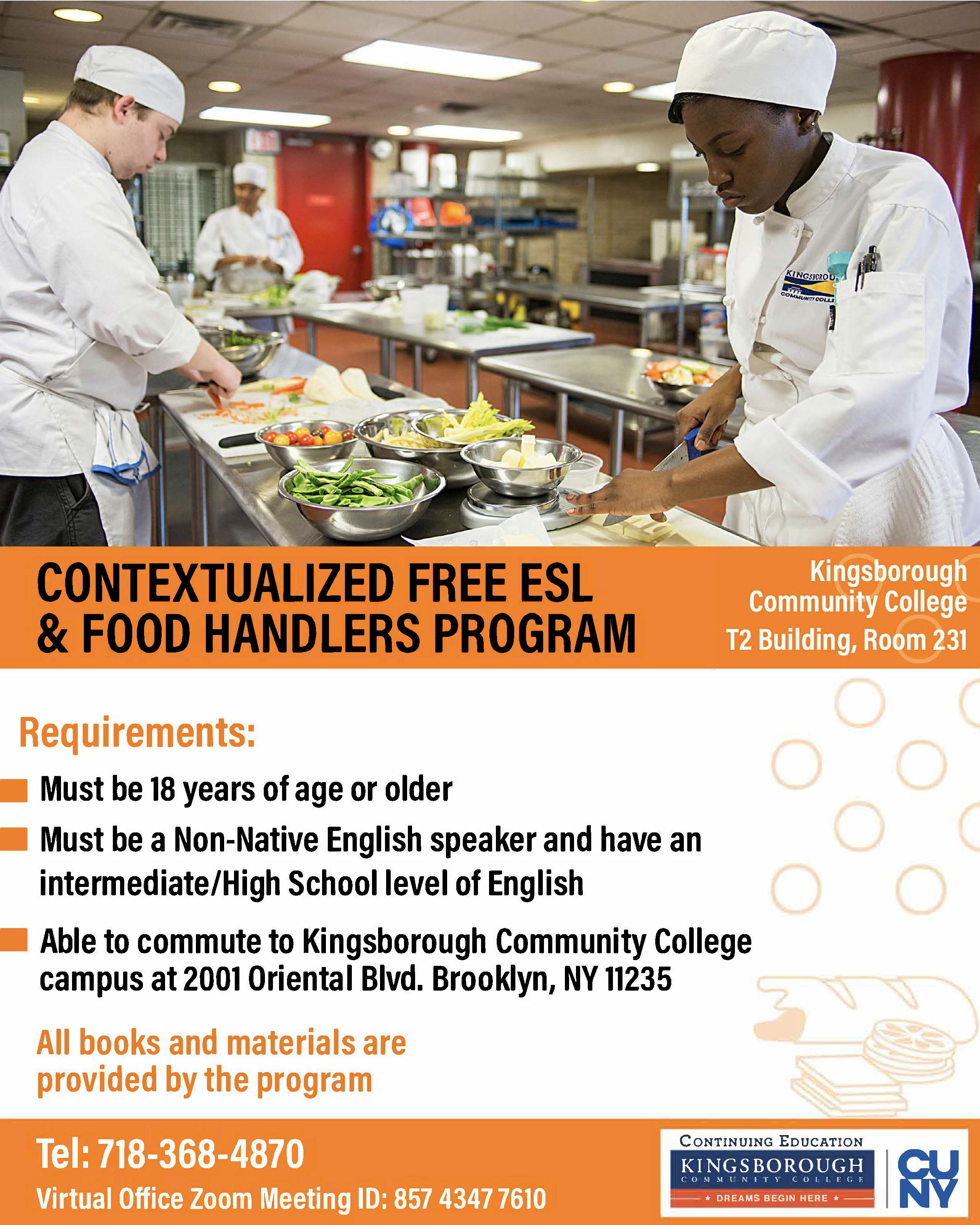 CONTEXTUALIZED FREE ESL & FOOD HANDLERS PROGRAM  Kingsborough Community College T2 Building, Room 231  Requirements:  Must be 18 years of age or older  Must be a Non-Native English speaker and have an intermediate/High School level of English  Able to commute to Kingsborough Community College campus at 2001 Oriental Blvd. Brooklyn, NY 11235  All books and materials are provided by the program  Tel: 718-368-4870  Virtual Office Zoom Meeting ID: 857 4347 7610