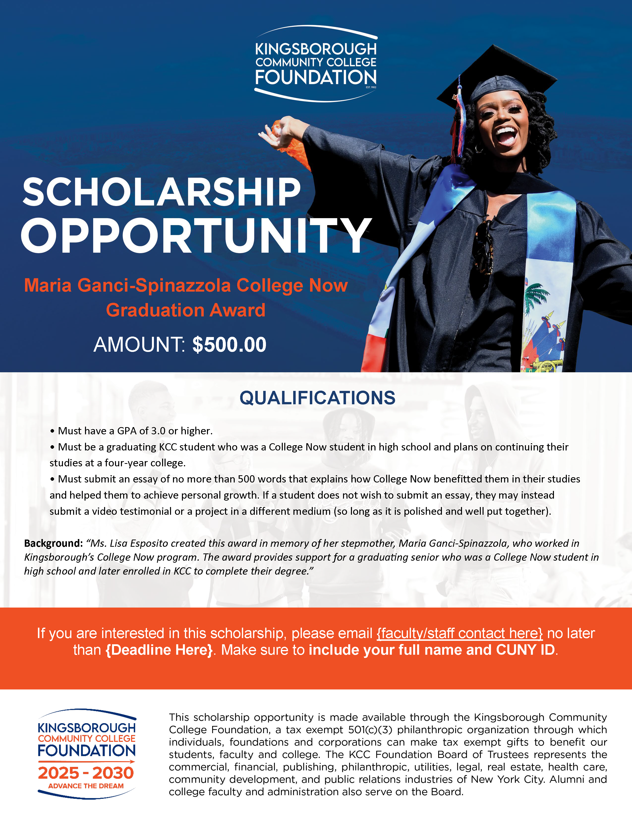 KINGSBOROUGH COMMUNITY COLLEGE FOUNDATION SCHOLARSHIP OPPORTUNITY Maria Ganci-Spinazzola College Now Graduation Award AMOUNT: $500.00  QUALIFICATIONS   Must have a GPA of 3.0 or higher.   Must be a graduating KCC student who was a College Now student in high school and plans on continuing their studies at a four-year college.   Must submit an essay of no more than 500 words that explains how College Now benefitted them in their studies and helped them to achieve personal growth. If a student does not wish to submit an essay, they may instead submit a video testimonial or a project in a different medium (so long as it is polished and well put together).   Background: “Ms. Lis Esposito created this award in memory of her stepmother, Maria Ganci-Spinazzola, who worked in Kingsborough’s College Now program. The award provides support for a graduating senior who was a College Now student in high school and later enrolled in KCC to complete their degree.”  If you are interested in this scholarship, please email [faculty/staff contact here] no later than [Deadline Here]. Make sure to include your full name and CUNY ID.  KINGSBOROUGH COMMUNITY COLLEGE FOUNDATION 2025 – 2030 ADVANCE THE DREAM  This scholarship opportunity is made available through the Kingsborough Community College Foundation, a tax exempt 501(c)(3) philanthropic organization through which individuals, foundations and corporations can make tax exempt gifts to benefit our students, faculty and college. The KCC Foundation Board of Trustees represents the commercial, financial, publishing, philanthropic, utilities, legal, real estate, health care, community development, and public relations industries of New York City. Alumni and college faculty and administration also serve on the Board.