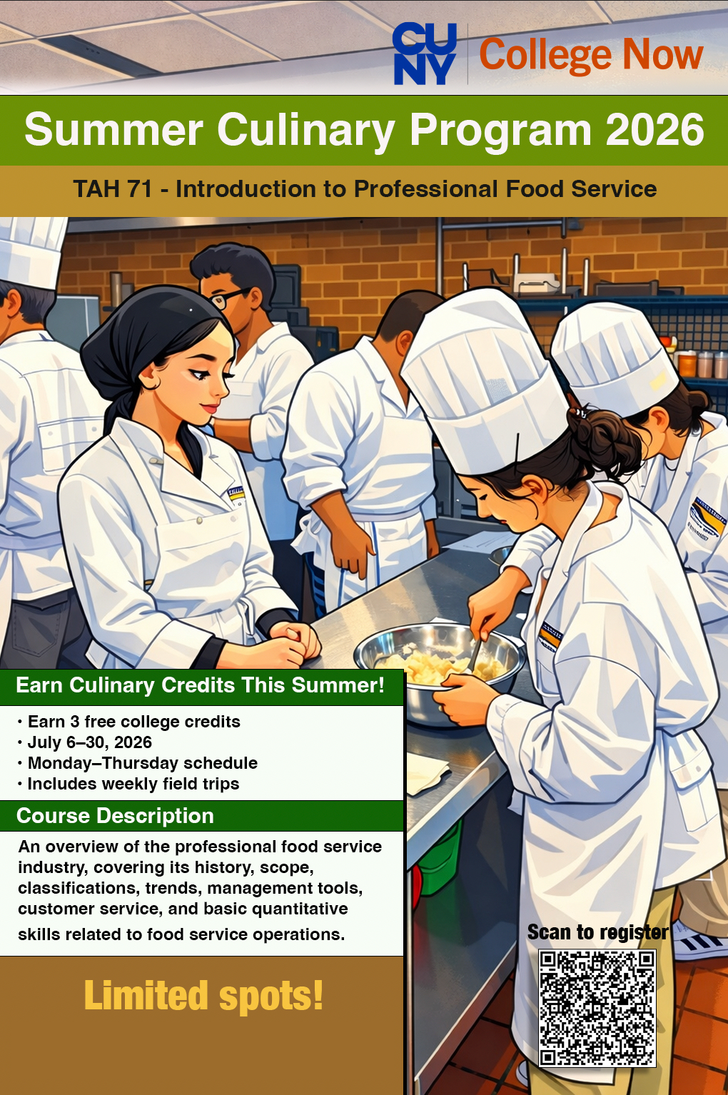 An illustration of students in a kitchen. College Now Summer Culinary Program 2026. TAH71 - Introduction to Professional Food Service. Earn Culinary Credits This Summer! Earn 3 free college credits; July 6-30, 2026; Monday-Thursday schedule; Includes weekly field trips. Course Description: An overview of the professional food service industry, covering, its history, scope, classifications, trends, management, tools, customer service, and basic quantitative skills related to food service operations. Limited spots! Scan to Register QR code in the lower right corner.