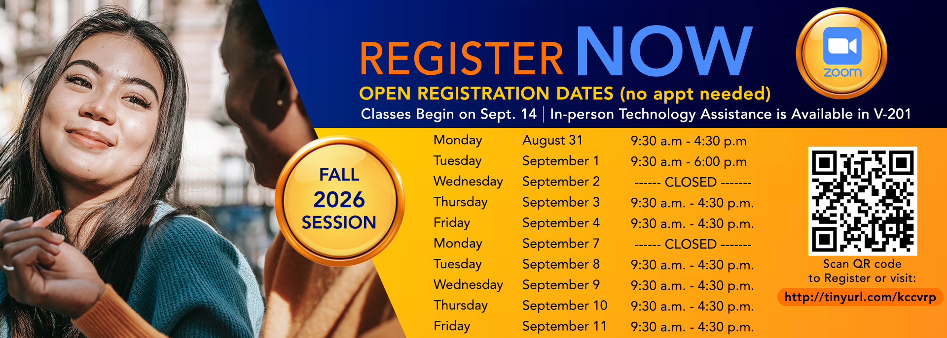 Register Now Open Registration Dates (no appt needed) Classes Begin on Sept. 14 | In -person Technology Assistance is Available in V-201  Fall 2026 Session  Scan QR code to register or visit:  http://tinyurl.com/kccvrp  Monday              August 31               9:30 a.m. - 4:30 p.m. Tuesday              September 1        9:30 a.m. - 6:00 p.m. Wednesday      September 2          -------CLOSED------- Thursday            September 3         9:30 a.m. - 4:30 p.m. Friday                  September 4         9:30 a.m.- 4:30 p.m. Monday              September 7          -------CLOSED------- Tuesday              September 8         9:30 a.m. - 4:30 p.m. Wednesday      September 9          9:30 a.m. - 4:30 p.m. Thursday            September 10       9:30 a.m. - 4:30 p.m. Friday                  September 11       9:30 a.m. - 4:30 p.m.