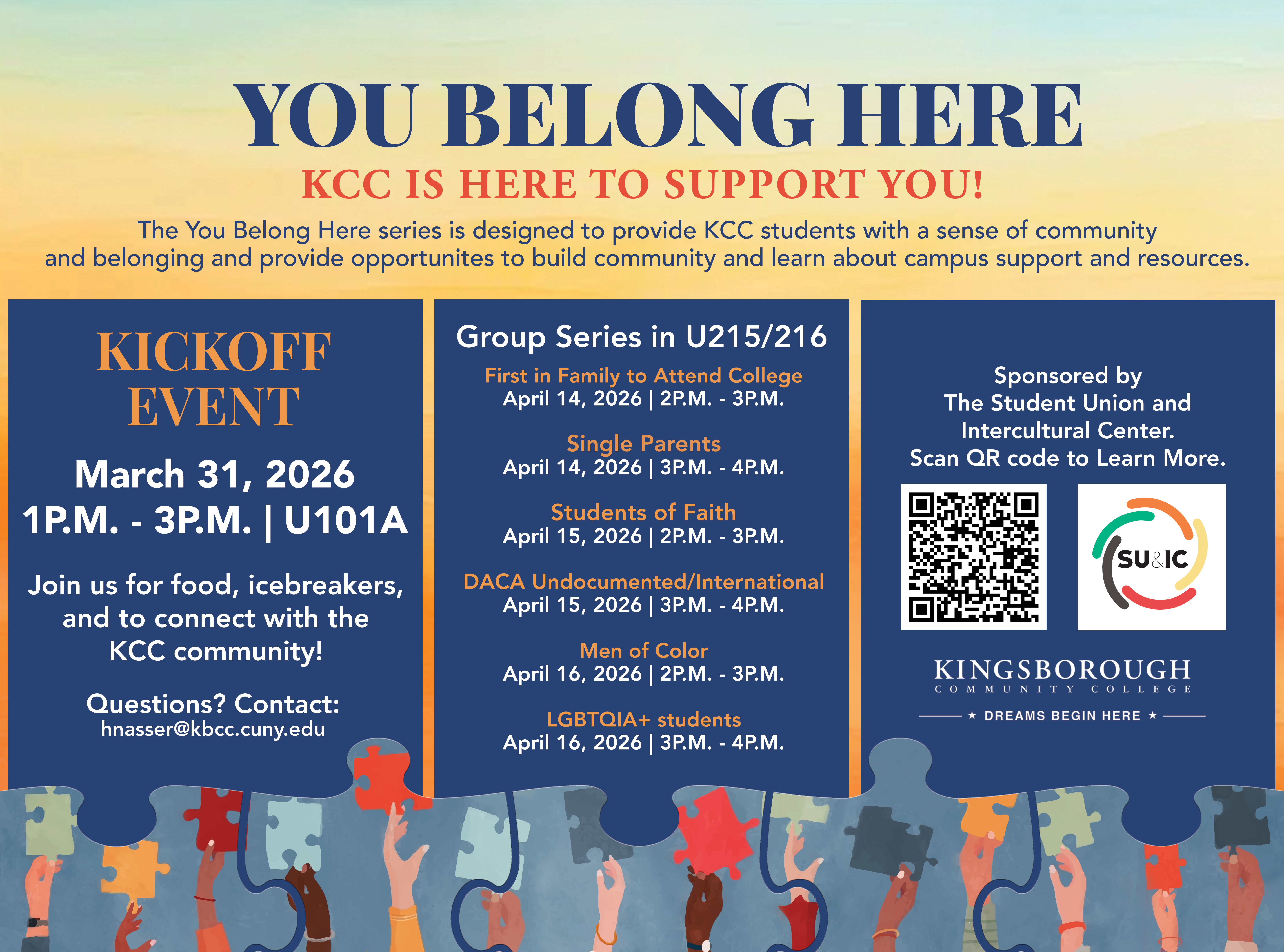 You Belong Here event flyer YOU BELONG HERE KCC IS HERE TO SUPPORT YOU! The You Belong Here series is designed to provide KCC students with a sense of community and belonging and provide opportunities to build community and learn about campus support and resources. KICKOFF EVENT March 31, 2026 1 P.M. - 3 P.M. | U101A Join us for food, icebreakers, and to connect with the KCC community! Questions? Contact: hnasser@kbcc.cuny.edu . Group Series in U215/216 First in Family to Attend College April 14, 2026 | 2 P.M. - 3 P.M. Single Parents April 14, 2026 | 3 P.M. - 4 P.M. Students of Faith April 15, 2026 | 2 P.M. - 3 P.M. DACA Undocumented/International April 15, 2026 | 3 P.M. - 4 P.M. Men of Color April 16, 2026 | 2 P.M. - 3 P.M. LGBTQIA+ students April 16, 2026 | 3 P.M. - 4 P.M.